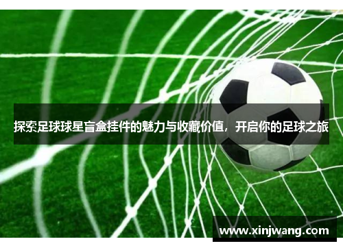 探索足球球星盲盒挂件的魅力与收藏价值，开启你的足球之旅