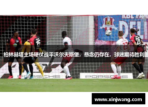 柏林赫塔主场硬仗战平沃尔夫斯堡，悬念仍存在，球迷期待胜利
