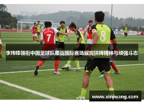 李玮锋领衔中国足球队鏖战国际赛场展现拼搏精神与顽强斗志